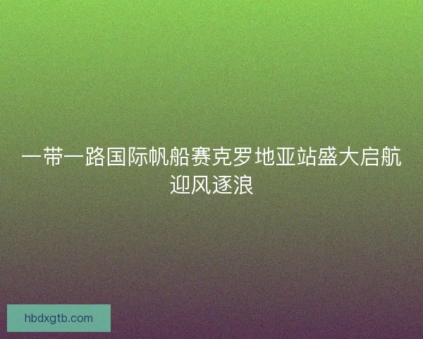 一带一路国际帆船赛克罗地亚站盛大启航迎风逐浪