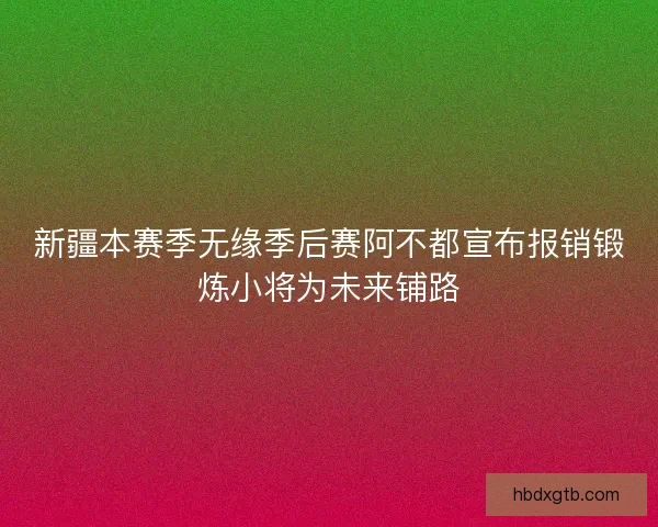 新疆本赛季无缘季后赛阿不都宣布报销锻炼小将为未来铺路
