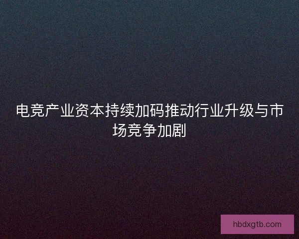 电竞产业资本持续加码推动行业升级与市场竞争加剧