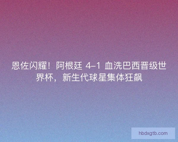 恩佐闪耀！阿根廷 4-1 血洗巴西晋级世界杯，新生代球星集体狂飙