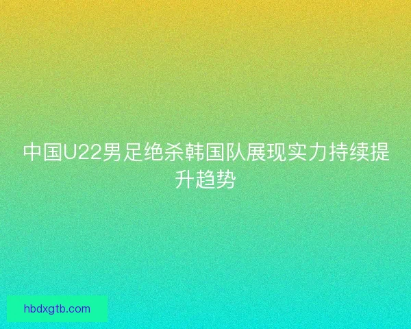 中国U22男足绝杀韩国队展现实力持续提升趋势