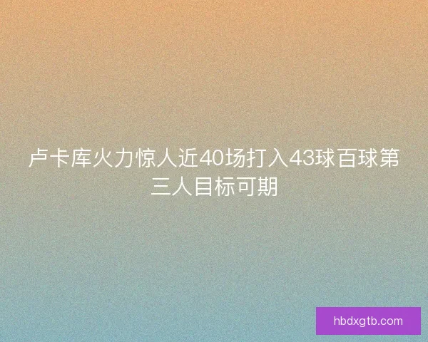 卢卡库火力惊人近40场打入43球百球第三人目标可期