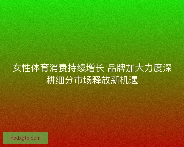 女性体育消费持续增长 品牌加大力度深耕细分市场释放新机遇