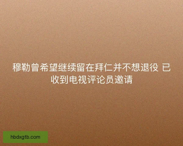 穆勒曾希望继续留在拜仁并不想退役 已收到电视评论员邀请