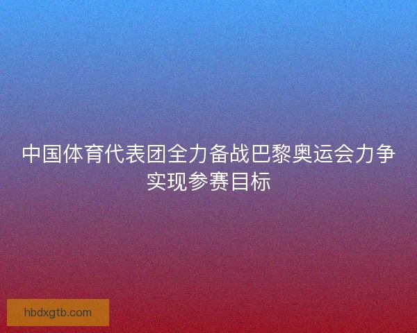 中国体育代表团全力备战巴黎奥运会力争实现参赛目标
