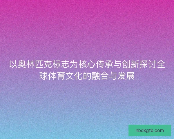 以奥林匹克标志为核心传承与创新探讨全球体育文化的融合与发展