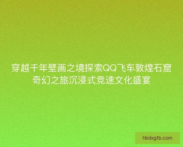 穿越千年壁画之境探索QQ飞车敦煌石窟奇幻之旅沉浸式竞速文化盛宴