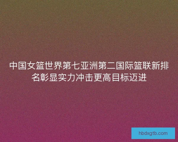 中国女篮世界第七亚洲第二国际篮联新排名彰显实力冲击更高目标迈进