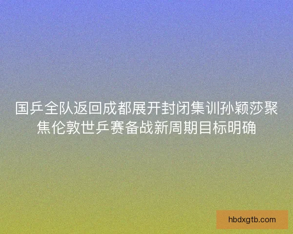 国乒全队返回成都展开封闭集训孙颖莎聚焦伦敦世乒赛备战新周期目标明确