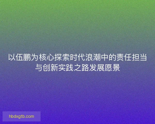 以伍鹏为核心探索时代浪潮中的责任担当与创新实践之路发展愿景